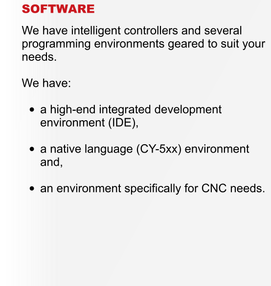 SOFTWARE  We have intelligent controllers and several programming environments geared to suit your needs.  We have:  	a high-end integrated development environment (IDE), 	a native language (CY-5xx) environment and, 	an environment specifically for CNC needs.